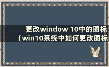 更改window 10中的图标（win10系统中如何更改图标）